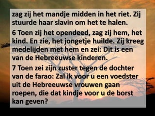 zag zij het mandje midden in het riet. Zij
stuurde haar slavin om het te halen.
6 Toen zij het opendeed, zag zij hem, het
kind. En zie, het jongetje huilde. Zij kreeg
medelijden met hem en zei: Dit is een
van de Hebreeuwse kinderen.
7 Toen zei zijn zuster tegen de dochter
van de farao: Zal ik voor u een voedster
uit de Hebreeuwse vrouwen gaan
roepen, die dat kindje voor u de borst
kan geven?
 