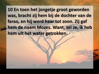 10 En toen het jongetje groot geworden
was, bracht zij hem bij de dochter van de
farao, en hij werd haar tot zoon. Zij gaf
hem de naam Mozes. Want, zei ze, ik heb
hem uit het water getrokken.
 