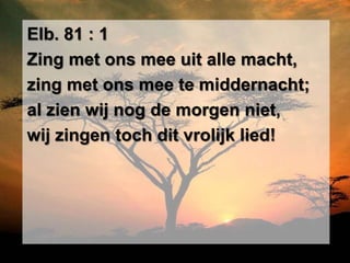 Elb. 81 : 1
Zing met ons mee uit alle macht,
zing met ons mee te middernacht;
al zien wij nog de morgen niet,
wij zingen toch dit vrolijk lied!
 