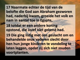 17 Naarmate echter de tijd van de
belofte die God aan Abraham gezworen
had, naderbij kwam, groeide het volk en
nam in aantal toe in Egypte,
18 totdat er een andere koning
opstond, die Jozef niet gekend had.
19 Die ging listig met ons geslacht om en
behandelde onze vaderen slecht door
hen hun jonge kinderen te vondeling te
laten leggen, opdat zij zich niet zouden
voortplanten.
 