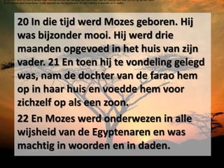 21 En toen hij te vondeling gelegd was, nam de dochter van de farao hem op in haar huis en voedde hem voor zichzelf op als een zoon.
22 En Mozes werd onderwezen in alle wijsheid van de Egyptenaren en was machtig in woorden en in daden.




           20 In die tijd werd Mozes geboren. Hij
           was bijzonder mooi. Hij werd drie
           maanden opgevoed in het huis van zijn
           vader. 21 En toen hij te vondeling gelegd
           was, nam de dochter van de farao hem
           op in haar huis en voedde hem voor
           zichzelf op als een zoon.
           22 En Mozes werd onderwezen in alle
           wijsheid van de Egyptenaren en was
           machtig in woorden en in daden.
 