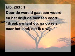 Elb. 263 : 1
Door de wereld gaat een woord
en het drijft de mensen voort:
"Breek uw tent op, ga op reis
naar het land, dat Ik u wijs."
 