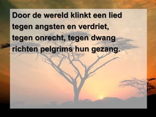 Door de wereld klinkt een lied
tegen angsten en verdriet,
tegen onrecht, tegen dwang
richten pelgrims hun gezang.
 
