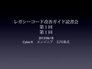 レガシーコード改善ガイド読書会
      第１回
      第１回
          2012/06/18
  CyberX 　エンジニア　石川泰式
 