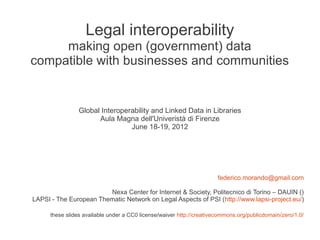 Legal interoperability
     making open (government) data
compatible with businesses and communities


                 Global Interoperability and Linked Data in Libraries
                       Aula Magna dell'Univeristà di Firenze
                                 June 18-19, 2012




                                                                       federico.morando@gmail.com

                        Nexa Center for Internet & Society, Politecnico di Torino – DAUIN ()
LAPSI - The European Thematic Network on Legal Aspects of PSI (http://www.lapsi-project.eu/)

      these slides available under a CC0 license/waiver http://creativecommons.org/publicdomain/zero/1.0/
 
