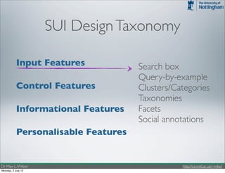 SUI Design Taxonomy

           Input Features            Search box
                                     Query-by-example
           Control Features          Clusters/Categories
                                     Taxonomies
           Informational Features    Facets
                                     Social annotations
           Personalisable Features


Dr Max L. Wilson                                http://cs.nott.ac.uk/~mlw/
Monday, 2 July 12
 