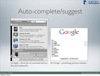 Auto-complete/suggest                                         4.1. INPUT FEATURES          31




                    (a) Apple – shows lots of contextual informa-   (b) Google – prioritising previous searches.
                    tion and multimedia.

            Figure 4.1: Examples of AutoComplete.
Dr Max L. Wilson                                                                                         http://cs.nott.ac.uk/~mlw/
Monday, 2 July 12
 