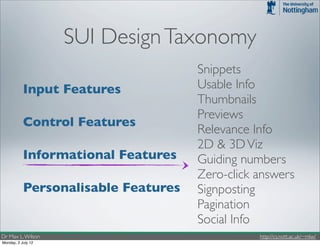 SUI Design Taxonomy
                                     Snippets
           Input Features            Usable Info
                                     Thumbnails
                                     Previews
           Control Features
                                     Relevance Info
                                     2D & 3D Viz
           Informational Features    Guiding numbers
                                     Zero-click answers
           Personalisable Features   Signposting
                                     Pagination
                                     Social Info
Dr Max L. Wilson                                http://cs.nott.ac.uk/~mlw/
Monday, 2 July 12
 