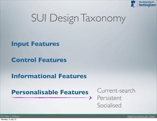 SUI Design Taxonomy

           Input Features

           Control Features

           Informational Features

           Personalisable Features   Current-search
                                     Persistent
                                     Socialised
Dr Max L. Wilson                                http://cs.nott.ac.uk/~mlw/
Monday, 2 July 12
 