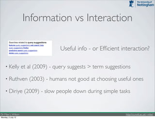 Information vs Interaction

                                     Useful info - or Efﬁcient interaction?

    • Kelly         et al (2009) - query suggests > term suggestions

    • Ruthven          (2003) - humans not good at choosing useful ones

    • Diriye         (2009) - slow people down during simple tasks


Dr Max L. Wilson                                                 http://cs.nott.ac.uk/~mlw/
Monday, 2 July 12
 