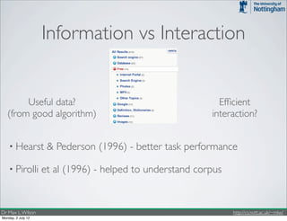 Information vs Interaction


        Useful data?                                         Efﬁcient
   (from good algorithm)                                   interaction?


    • Hearst         & Pederson (1996) - better task performance

    • Pirolli       et al (1996) - helped to understand corpus


Dr Max L. Wilson                                                 http://cs.nott.ac.uk/~mlw/
Monday, 2 July 12
 
