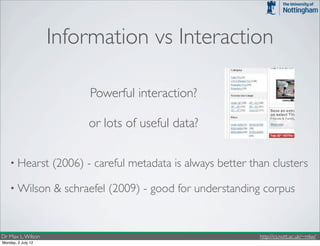 Information vs Interaction

                            Powerful interaction?

                           or lots of useful data?

    • Hearst        (2006) - careful metadata is always better than clusters

    • Wilson        & schraefel (2009) - good for understanding corpus


Dr Max L. Wilson                                                 http://cs.nott.ac.uk/~mlw/
Monday, 2 July 12
 