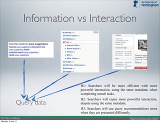 Information vs Interaction



                                      Figure 1: The three interaction conditions in the stu
                                     common form. UIC in the middle presents secondar
                                    hierarchical clustering. UIF on the right, which inclu
                                     terms, or facets, that can be applied to or removed fr

                               -    H1: Searchers will be more efficient with more
                                    powerful interaction, using the same metadata, when
                                    completing search tasks.
                               -    H2: Searchers will enjoy more powerful interaction,
                Query data          despite using the same metadata.
                               -    H3: Searchers will use query recommendations more
                                    when they are presented differently.
Dr Max L. Wilson               In order to accept or reject these hypotheses, we designed a
                                                                        http://cs.nott.ac.uk/~mlw/
Monday, 2 July 12
                               3x2 repeated-measures study using two independent
 