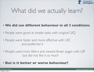 What did we actually learn?

    • We            did see different behaviour in all 3 conditions

    • People          were good at simple tasks with original UIQ

    • People          were faster and more effective with UIC
                          and preferred it

    • People          used more ﬁlters and viewed fewer pages with UIF
                           but did not like it so much

    • But           is it better or worse behaviour?
Dr Max L. Wilson                                                    http://cs.nott.ac.uk/~mlw/
Monday, 2 July 12
 