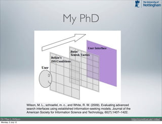 My PhD




                    Wilson, M. L., schraefel, m. c., and White, R. W. (2009). Evaluating advanced
                    search interfaces using established information-seeking models. Journal of the
                    American Society for Information Science and Technology, 60(7):1407–1422.

Dr Max L. Wilson                                                                                     http://cs.nott.ac.uk/~mlw/
Monday, 2 July 12
 