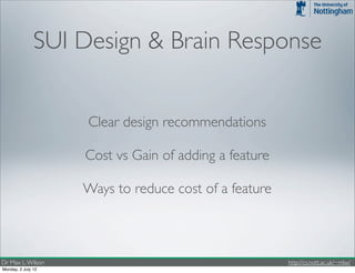 SUI Design & Brain Response


                    Clear design recommendations

                    Cost vs Gain of adding a feature

                    Ways to reduce cost of a feature



Dr Max L. Wilson                                       http://cs.nott.ac.uk/~mlw/
Monday, 2 July 12
 