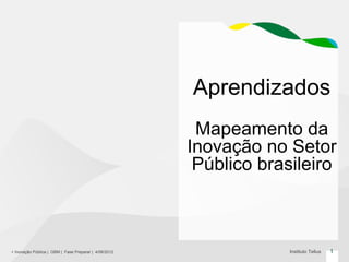 Aprendizados
                                                        Mapeamento da
                                                       Inovação no Setor
                                                        Público brasileiro



+ Inovação Pública | GBM | Fase Preparar | 4/06/2012                Instituto Tellus   1
 