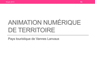 ANIMATION NUMÉRIQUE
DE TERRITOIRE
Pays touristique de Vannes Lanvaux
18 juin 2013 13
 