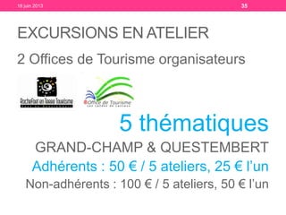 EXCURSIONS EN ATELIER
2 Offices de Tourisme organisateurs
5 thématiques
GRAND-CHAMP & QUESTEMBERT
Adhérents : 50 € / 5 ateliers, 25 € l’un
Non-adhérents : 100 € / 5 ateliers, 50 € l’un
18 juin 2013 35
 