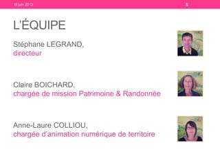 L’ÉQUIPE
Stéphane LEGRAND,
directeur
Claire BOICHARD,
chargée de mission Patrimoine & Randonnée
Anne-Laure COLLIOU,
chargée d’animation numérique de territoire
18 juin 2013 5
 