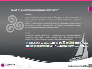 DiagnosticnumériquedeterritoireduMorbihan 2
Qu’est-cequ’undiagnostic numériquedeterritoire ?
Définition :
C’est un inventaire numérique des Techniques de l’Information et de la Communication qui vise à
évaluer le potentiel informatique, de l’Internet et des Télécommunications des entreprises et
territoires.
Appliqué au monde du tourisme, le Diagnostic Numérique de Territoire (DNT) permet de réaliser un
état des lieux qui contribue à la connaissance de l’offre touristique du département et la mise en
place des moyens de développement des acteurs touristiques.
Méthode :
Une démarche partenariale : Pilotée par le CDT, l’enquête a réuni plus de 30 partenaires (Réseaux de
professionnels (UMIH, UBHPA), chambres consulaires, labels, pays touristiques, offices de
tourisme…) pour soutenir la démarche et participer à l’administration du questionnaire.
DiagnosticnumériquedeterritoireduMorbihan
5
0
 