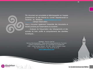 DiagnosticnumériquedeterritoireduMorbihan 16
Ce document est consultable et téléchargeable sur l’espace
professionnel du site Internet du Comité Départemental du
Tourisme du Morbihan, www.morbihan-pro.com,
rubrique Observation.
Vous y trouverez également l’ensemble des documents et
études produits par l’observatoire du tourisme :
- Analyses de fréquentation des hébergements et des
activités de loisir, profils et comportements des clientèles
touristiques...
Contact : Patrick CANTIN
Service Développement - Observatoire Départemental du Tourisme
COMITE DEPARTEMENTAL DU TOURISME DU MORBIHAN
PIBS – Allée Nicolas Leblanc - BP 408 – 56010 VANNES Cedex
Tel. 02.97.54.58.13 – Fax. 02.97.54.27.92
cantin-p@morbihan.com
L’emploisalariédansletourismeenMorbihan
64
 