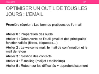 OPTIMISER UN OUTIL DE TOUS LES
JOURS : L’EMAIL
Première réunion : Les bonnes pratiques de l’e-mail
Atelier 0 : Préparation des outils
Atelier 1 : Découverte de l’outil gmail et des principales
fonctionnalités (filtres, étiquettes…)
Atelier 2 : Le welcome mail, le mail de confirmation et le
mail de retour
Atelier 3 : Gestion des contacts
Atelier 4 : E-mailing (mailjet / mailchimp)
Atelier 5 : Retour sur les difficultés + approfondissement
18 juin 2013 67
 
