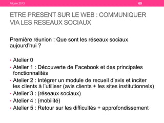 ETRE PRESENT SUR LE WEB : COMMUNIQUER
VIALES RESEAUX SOCIAUX
Première réunion : Que sont les réseaux sociaux
aujourd’hui ?
• Atelier 0
• Atelier 1 : Découverte de Facebook et des principales
fonctionnalités
• Atelier 2 : Intégrer un module de recueil d’avis et inciter
les clients à l’utiliser (avis clients + les sites institutionnels)
• Atelier 3 : (réseaux sociaux)
• Atelier 4 : (mobilité)
• Atelier 5 : Retour sur les difficultés + approfondissement
18 juin 2013 69
 