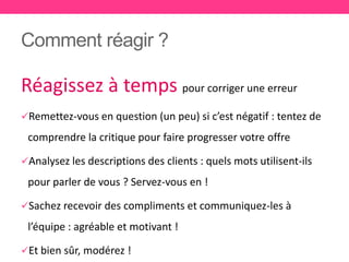 Comment réagir ?
Réagissez à temps pour corriger une erreur
Remettez-vous en question (un peu) si c’est négatif : tentez de
comprendre la critique pour faire progresser votre offre
Analysez les descriptions des clients : quels mots utilisent-ils
pour parler de vous ? Servez-vous en !
Sachez recevoir des compliments et communiquez-les à
l’équipe : agréable et motivant !
Et bien sûr, modérez !
 