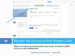 Utiliser vos moyens de communications pour inciter vos clients à publier
un avis sur votre établissement
Récolter des avis sur sa fiche Google+ Local
octobre 2012Rochefort-en-Terre Tourisme
90
 