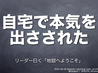 自宅で本気を
 出さされた
リーダー曰く「地獄へようこそ」
        2012-06-18 Genesis Lightning Talks vol.43
                    @kwappa / SHIOYA, Hiromu
 