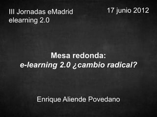 III Jornadas eMadrid        17 junio 2012
elearning 2.0




            Mesa redonda:
   e-learning 2.0 ¿cambio radical?



        Enrique Aliende Povedano
 