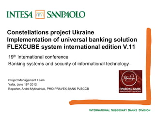 INTERNATIONAL SUBSIDIARY BANKS DIVISION
Constellations project Ukraine
Implementation of universal banking solution
FLEXCUBE system international edition V.11
19th International conference
Banking systems and security of informational technology
Project Management Team
Yalta, June 18th 2012
Reporter, Andrii Mykhalniuk, PMO PRAVEX-BANK PJSCCB
 
