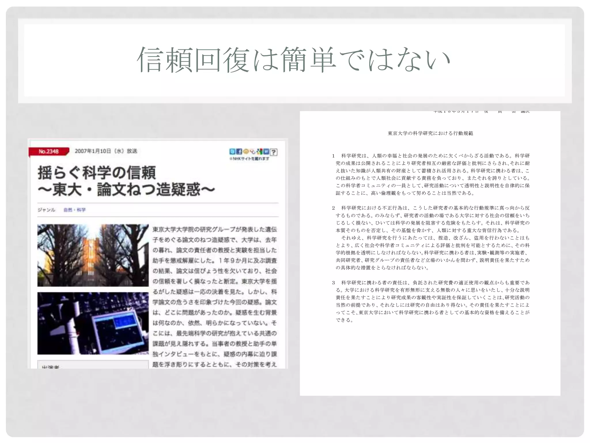 信頼回復は簡単ではない
                            平成１８年３月１０日   教育研究評議会     了承
                            平成１８年３月１７日   役   員   会   議決




                   東京大学の科学研究における行動規範



      １   科学研究は、人類の幸福と社会の発展のために欠くべからざる活動である。科学研
      究の成果は公開されることにより研究者相互の厳密な評価と批判にさらされ、それに耐
      え抜いた知識が人類共有の財産として蓄積され活用される。科学研究に携わる者は、こ
      の仕組みのもとで人類社会に貢献する責務を負っており、またそれを誇りとしている。
      この科学者コミュニティの一員として、研究活動について透明性と説明性を自律的に保
      証することに、高い倫理観をもって努めることは当然である。


      ２   科学研究における不正行為は、こうした研究者の基本的な行動規準に真っ向から反
      するものである。のみならず、研究者の活動の場である大学に対する社会の信頼をいち
      じるしく損ない、ひいては科学の発展を阻害する危険をもたらす。それは、科学研究の
      本質そのものを否定し、その基盤を脅かす、人類に対する重大な背信行為である。
          それゆえ、科学研究を行うにあたっては、捏造、改ざん、盗用を行わないことはも
      とより、広く社会や科学者コミュニティによる評価と批判を可能とするために、その科
      学的根拠を透明にしなければならない。科学研究に携わる者は、 ・
                                   実験 観測等の実施者、
      共同研究者、研究グループの責任者など立場のいかんを問わず、説明責任を果たすため
      の具体的な措置をとらなければならない。


      ３   科学研究に携わる者の責任は、負託された研究費の適正使用の観点からも重要であ
      る。大学における科学研究を有形無形に支える無数の人々に思いをいたし、十分な説明
      責任を果たすことにより研究成果の客観性や実証性を保証していくことは、研究活動の
      当然の前提であり、それなしには研究の自由はあり得ない。その責任を果たすことによ
      ってこそ、東京大学において科学研究に携わる者としての基本的な資格を備えることが
      できる。
 