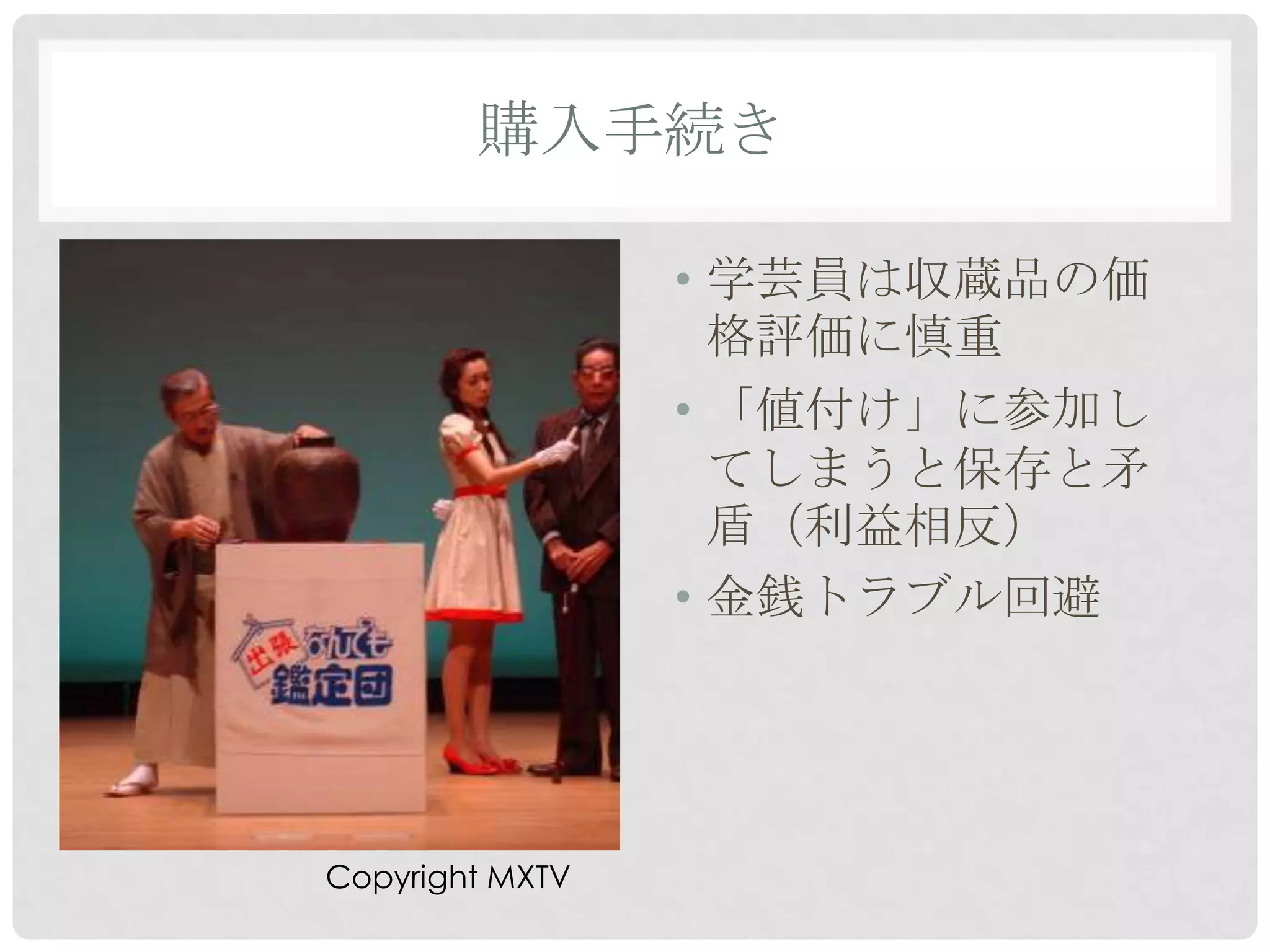 購入手続き

                 • 学芸員は収蔵品の価
                   格評価に慎重
                 • 「値付け」に参加し
                   てしまうと保存と矛
                   盾（利益相反）
                 • 金銭トラブル回避




Copyright MXTV
 