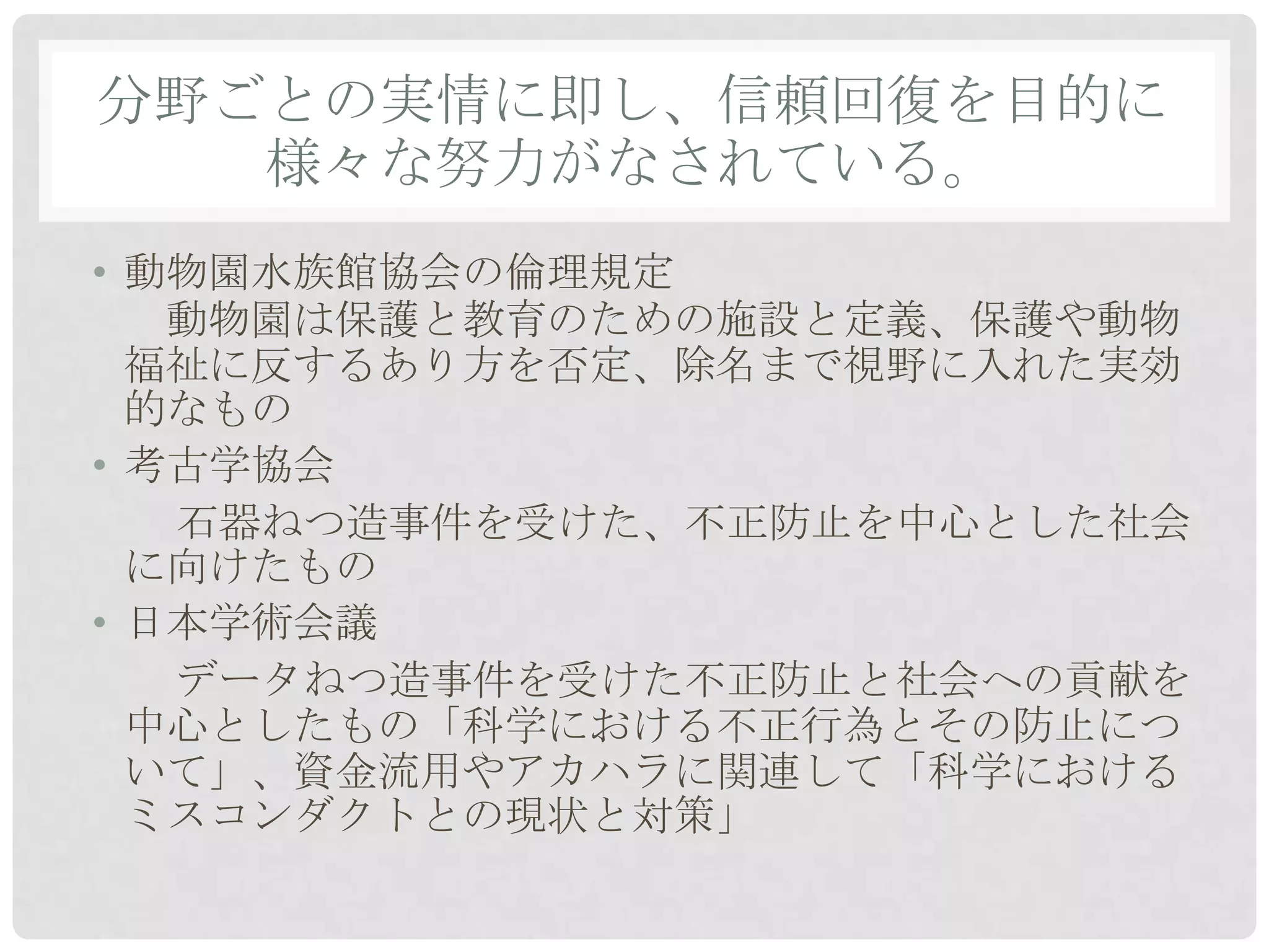 分野ごとの実情に即し、信頼回復を目的に
   様々な努力がなされている。
• 動物園水族館協会の倫理規定
   動物園は保護と教育のための施設と定義、保護や動物
  福祉に反するあり方を否定、除名まで視野に入れた実効
  的なもの
• 考古学協会
   石器ねつ造事件を受けた、不正防止を中心とした社会
  に向けたもの
• 日本学術会議
   データねつ造事件を受けた不正防止と社会への貢献を
  中心としたもの「科学における不正行為とその防止につ
  いて」、資金流用やアカハラに関連して「科学における
  ミスコンダクトとの現状と対策」
 