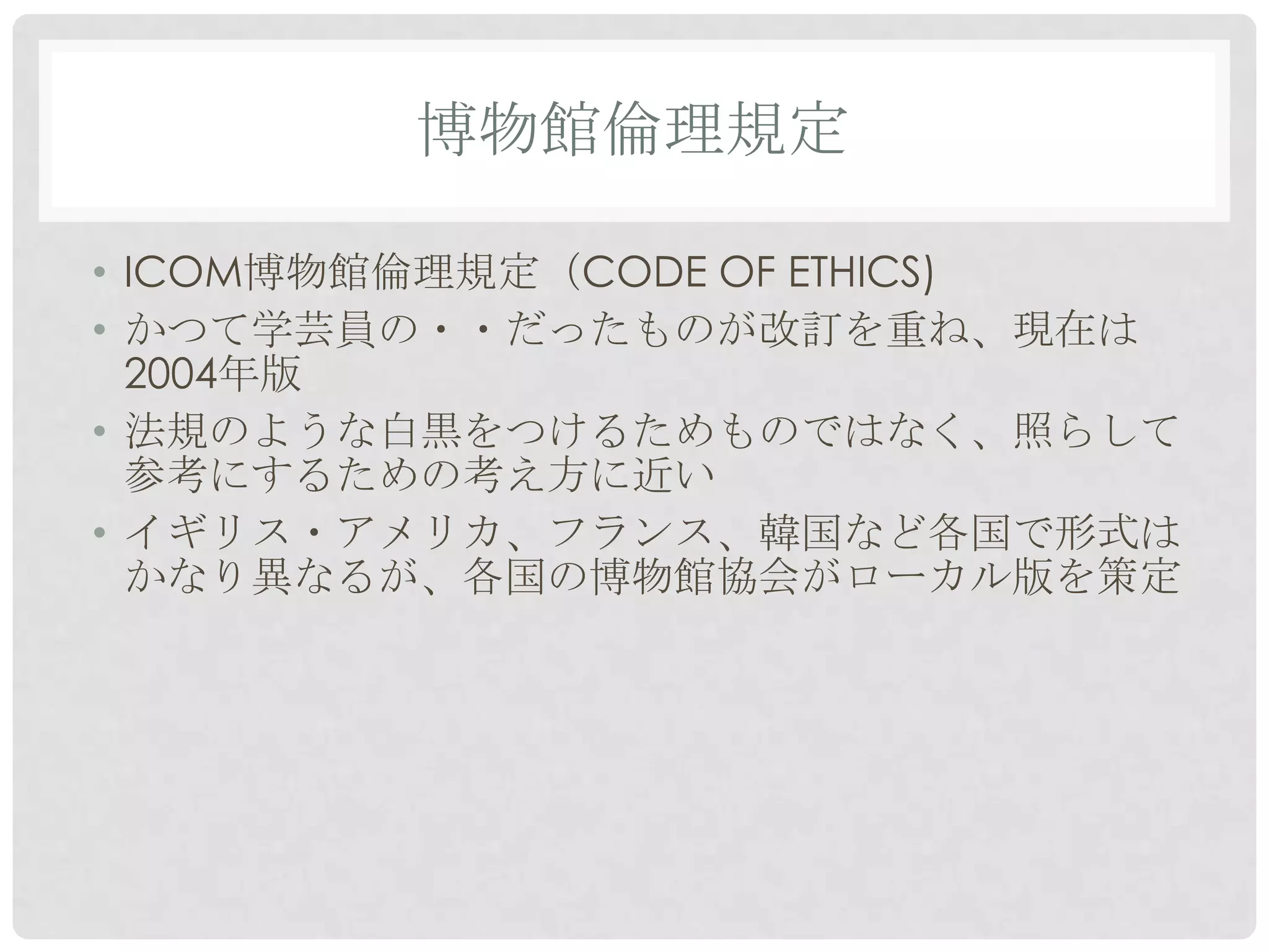 博物館倫理規定

• ICOM博物館倫理規定（CODE OF ETHICS)
• かつて学芸員の・・だったものが改訂を重ね、現在は
  2004年版
• 法規のような白黒をつけるためものではなく、照らして
  参考にするための考え方に近い
• イギリス・アメリカ、フランス、韓国など各国で形式は
  かなり異なるが、各国の博物館協会がローカル版を策定
 