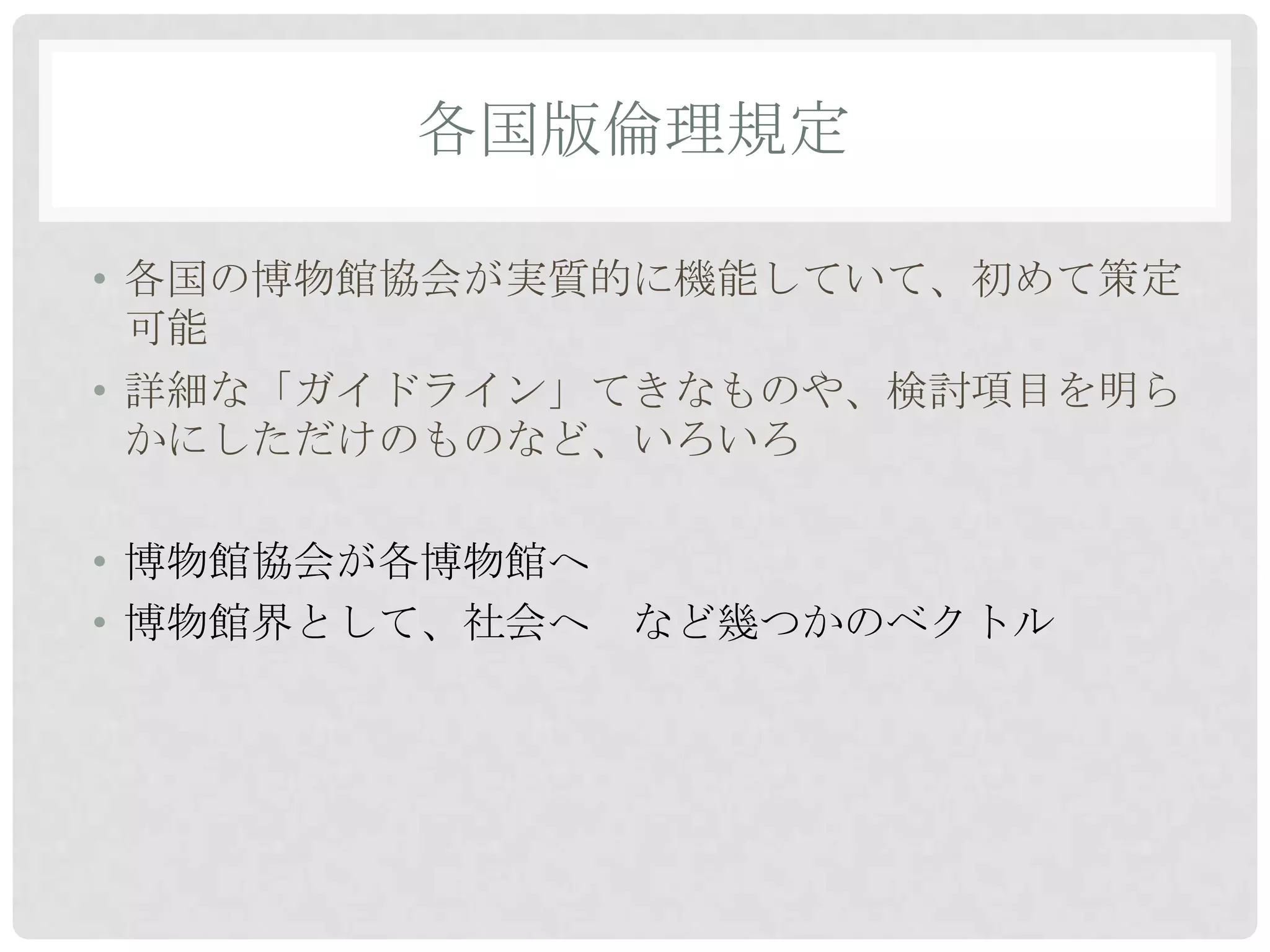 各国版倫理規定

• 各国の博物館協会が実質的に機能していて、初めて策定
  可能
• 詳細な「ガイドライン」てきなものや、検討項目を明ら
  かにしただけのものなど、いろいろ

• 博物館協会が各博物館へ
• 博物館界として、社会へ など幾つかのベクトル
 