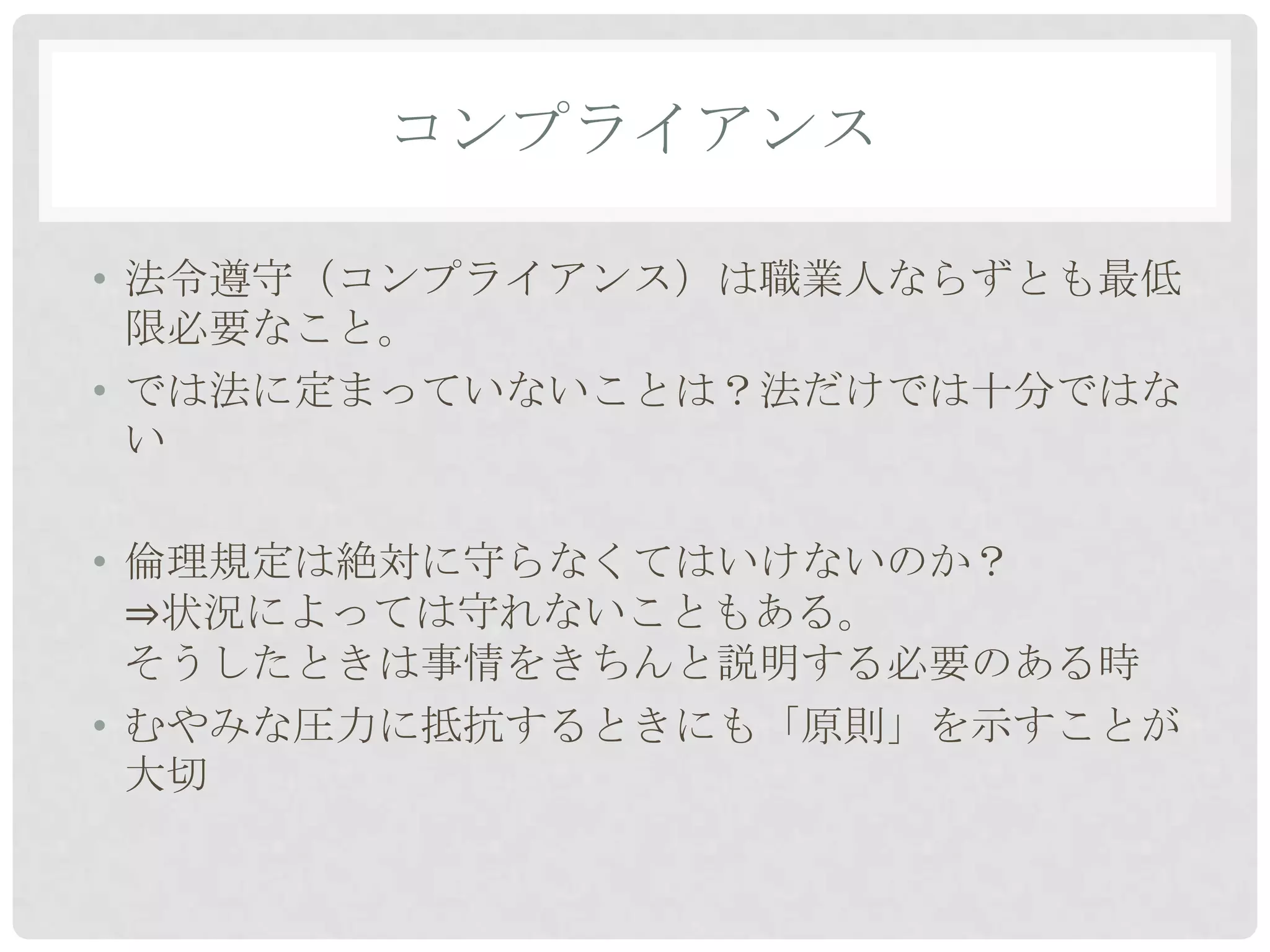 コンプライアンス

• 法令遵守（コンプライアンス）は職業人ならずとも最低
  限必要なこと。
• では法に定まっていないことは？法だけでは十分ではな
  い

• 倫理規定は絶対に守らなくてはいけないのか？
  ⇒状況によっては守れないこともある。
  そうしたときは事情をきちんと説明する必要のある時
• むやみな圧力に抵抗するときにも「原則」を示すことが
  大切
 