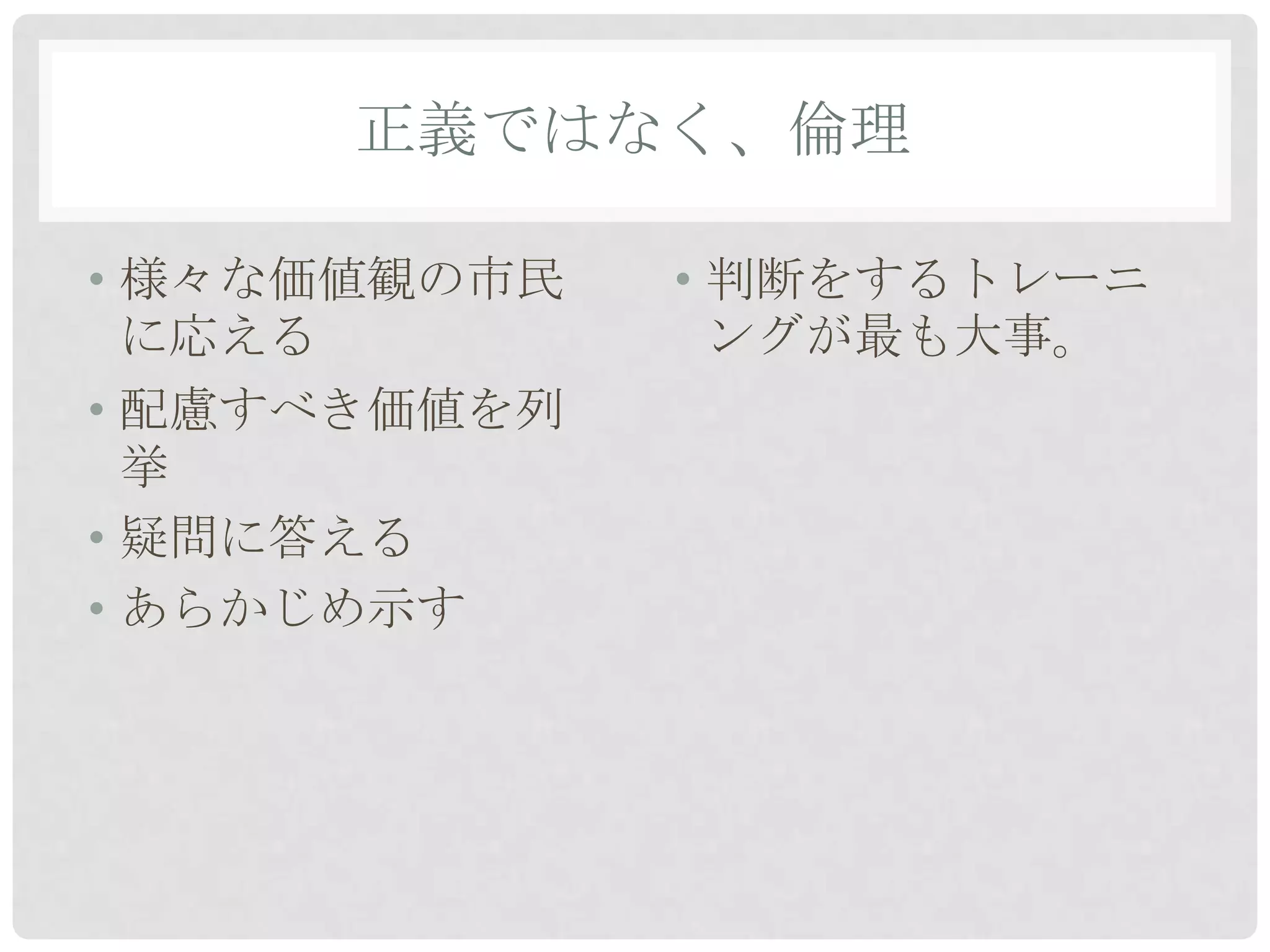 正義ではなく、倫理

• 様々な価値観の市民   • 判断をするトレーニ
  に応える          ングが最も大事。
• 配慮すべき価値を列
  挙
• 疑問に答える
• あらかじめ示す
 