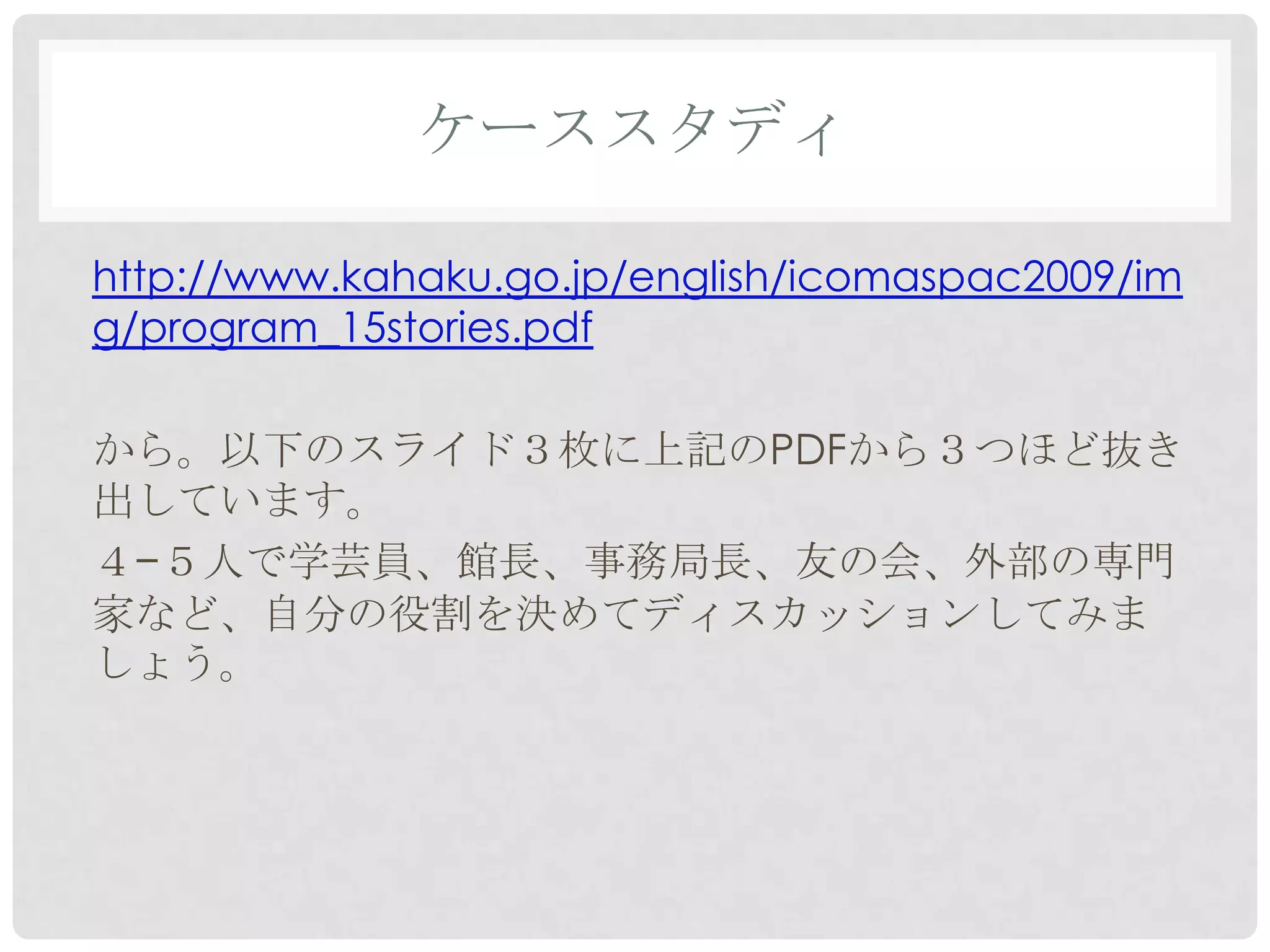 ケーススタディ

http://www.kahaku.go.jp/english/icomaspac2009/im
g/program_15stories.pdf

から。以下のスライド３枚に上記のPDFから３つほど抜き
出しています。
４−５人で学芸員、館長、事務局長、友の会、外部の専門
家など、自分の役割を決めてディスカッションしてみま
しょう。
 