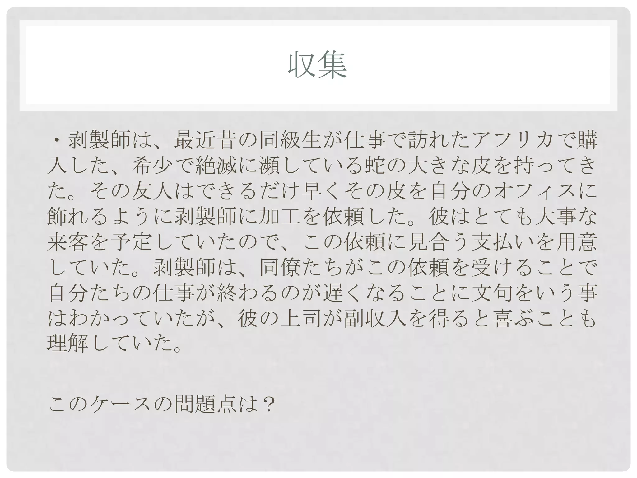 収集

・剥製師は、最近昔の同級生が仕事で訪れたアフリカで購
入した、希少で絶滅に瀕している蛇の大きな皮を持ってき
た。その友人はできるだけ早くその皮を自分のオフィスに
飾れるように剥製師に加工を依頼した。彼はとても大事な
来客を予定していたので、この依頼に見合う支払いを用意
していた。剥製師は、同僚たちがこの依頼を受けることで
自分たちの仕事が終わるのが遅くなることに文句をいう事
はわかっていたが、彼の上司が副収入を得ると喜ぶことも
理解していた。

このケースの問題点は？
 