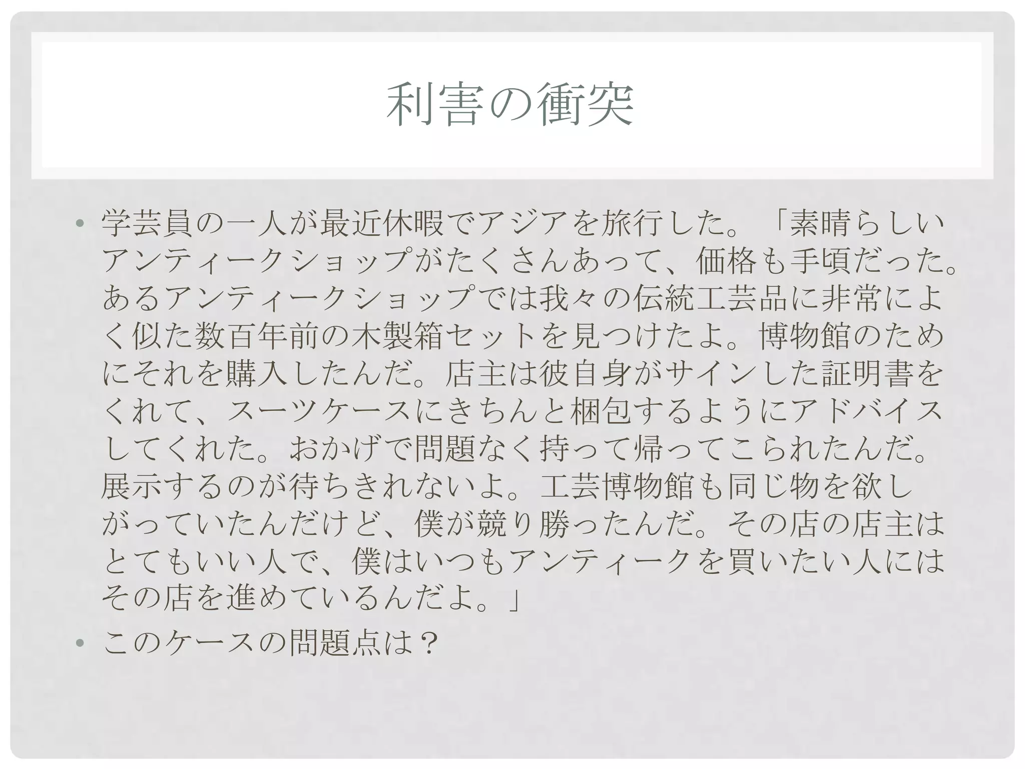 利害の衝突

• 学芸員の一人が最近休暇でアジアを旅行した。「素晴らしい
  アンティークショップがたくさんあって、価格も手頃だった。
  あるアンティークショップでは我々の伝統工芸品に非常によ
  く似た数百年前の木製箱セットを見つけたよ。博物館のため
  にそれを購入したんだ。店主は彼自身がサインした証明書を
  くれて、スーツケースにきちんと梱包するようにアドバイス
  してくれた。おかげで問題なく持って帰ってこられたんだ。
  展示するのが待ちきれないよ。工芸博物館も同じ物を欲し
  がっていたんだけど、僕が競り勝ったんだ。その店の店主は
  とてもいい人で、僕はいつもアンティークを買いたい人には
  その店を進めているんだよ。」
• このケースの問題点は？
 