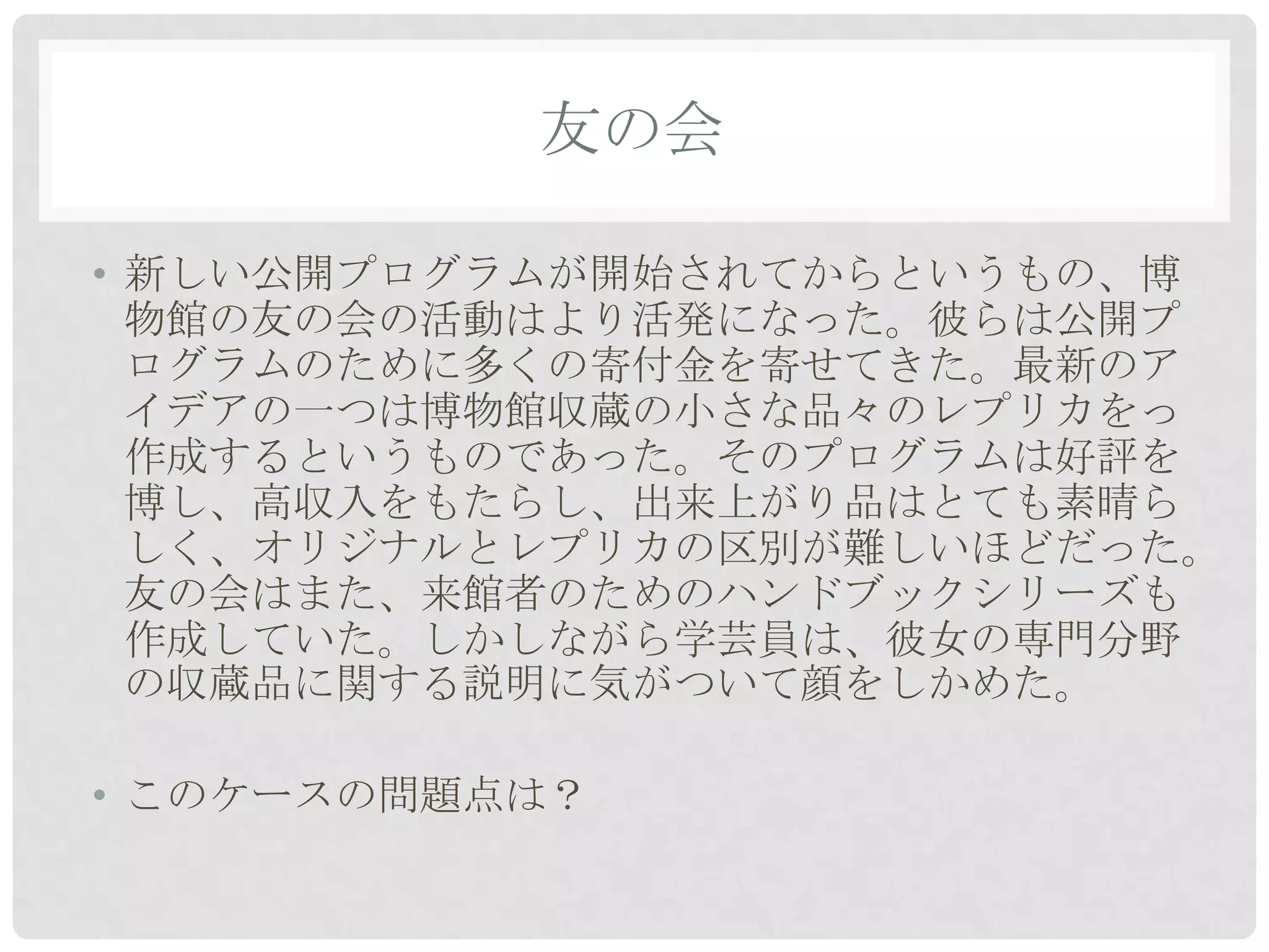 友の会

• 新しい公開プログラムが開始されてからというもの、博
  物館の友の会の活動はより活発になった。彼らは公開プ
  ログラムのために多くの寄付金を寄せてきた。最新のア
  イデアの一つは博物館収蔵の小さな品々のレプリカをっ
  作成するというものであった。そのプログラムは好評を
  博し、高収入をもたらし、出来上がり品はとても素晴ら
  しく、オリジナルとレプリカの区別が難しいほどだった。
  友の会はまた、来館者のためのハンドブックシリーズも
  作成していた。しかしながら学芸員は、彼女の専門分野
  の収蔵品に関する説明に気がついて顔をしかめた。

• このケースの問題点は？
 