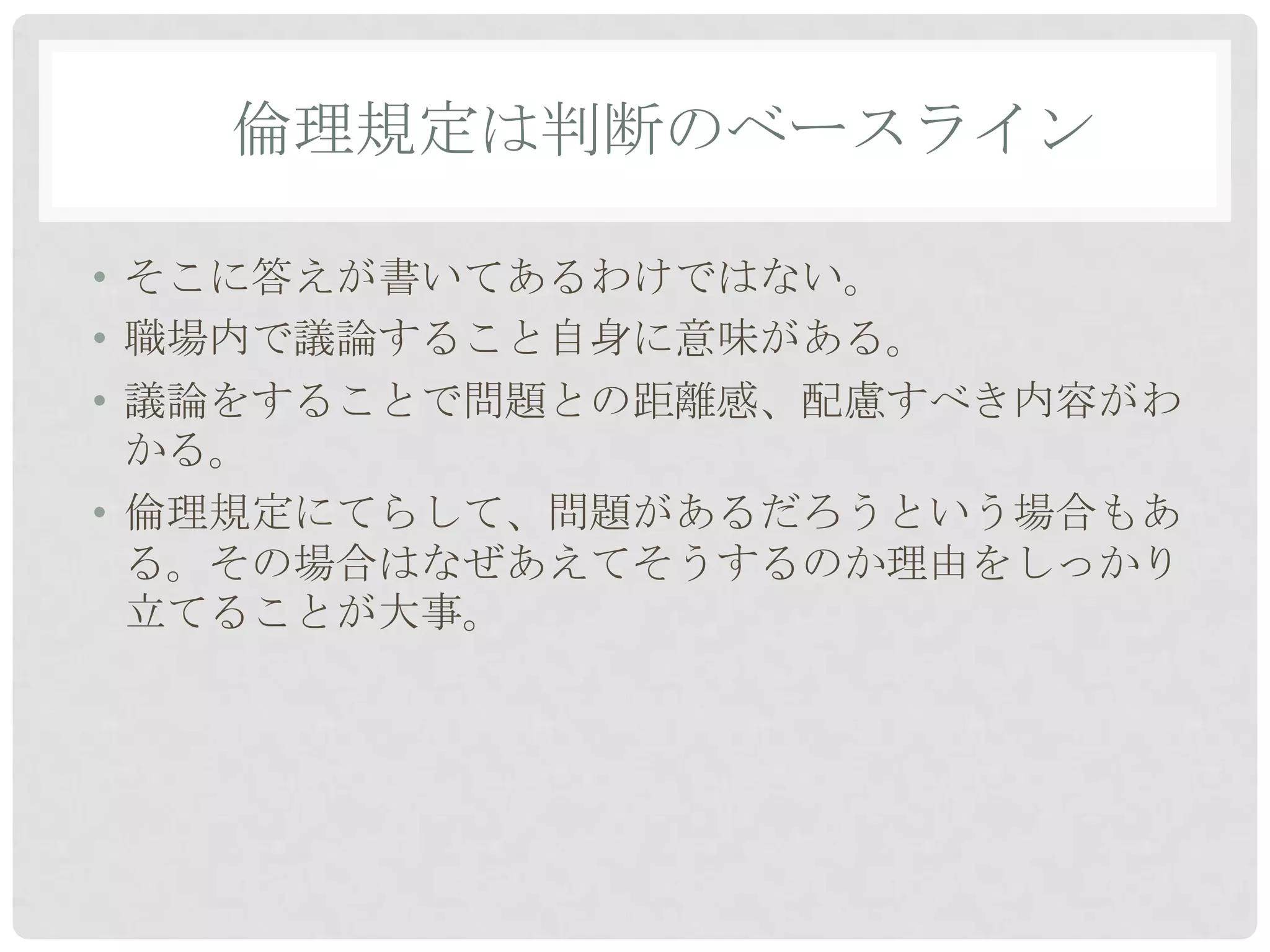 倫理規定は判断のベースライン

• そこに答えが書いてあるわけではない。
• 職場内で議論すること自身に意味がある。
• 議論をすることで問題との距離感、配慮すべき内容がわ
  かる。
• 倫理規定にてらして、問題があるだろうという場合もあ
  る。その場合はなぜあえてそうするのか理由をしっかり
  立てることが大事。
 