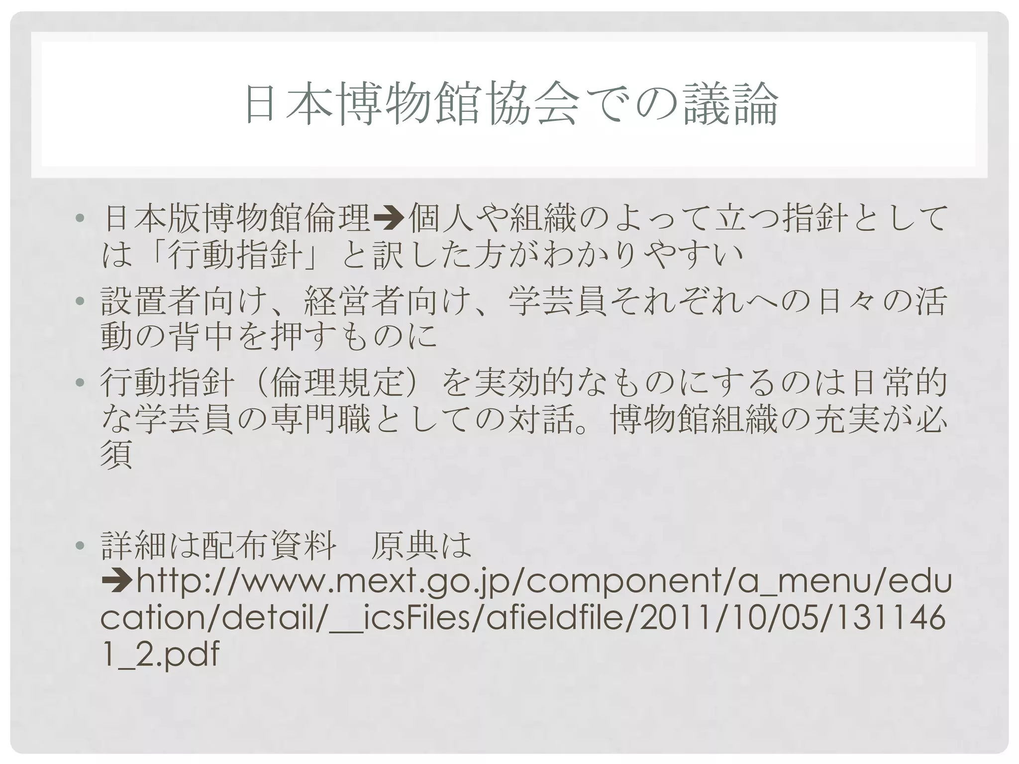 日本博物館協会での議論

• 日本版博物館倫理個人や組織のよって立つ指針として
  は「行動指針」と訳した方がわかりやすい
• 設置者向け、経営者向け、学芸員それぞれへの日々の活
  動の背中を押すものに
• 行動指針（倫理規定）を実効的なものにするのは日常的
  な学芸員の専門職としての対話。博物館組織の充実が必
  須

• 詳細は配布資料 原典は
  http://www.mext.go.jp/component/a_menu/edu
  cation/detail/__icsFiles/afieldfile/2011/10/05/131146
  1_2.pdf
 