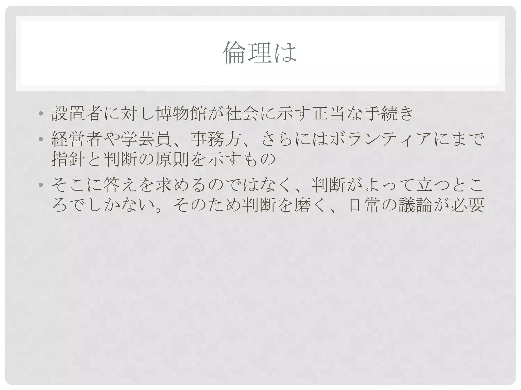 倫理は

• 設置者に対し博物館が社会に示す正当な手続き
• 経営者や学芸員、事務方、さらにはボランティアにまで
  指針と判断の原則を示すもの
• そこに答えを求めるのではなく、判断がよって立つとこ
  ろでしかない。そのため判断を磨く、日常の議論が必要
 