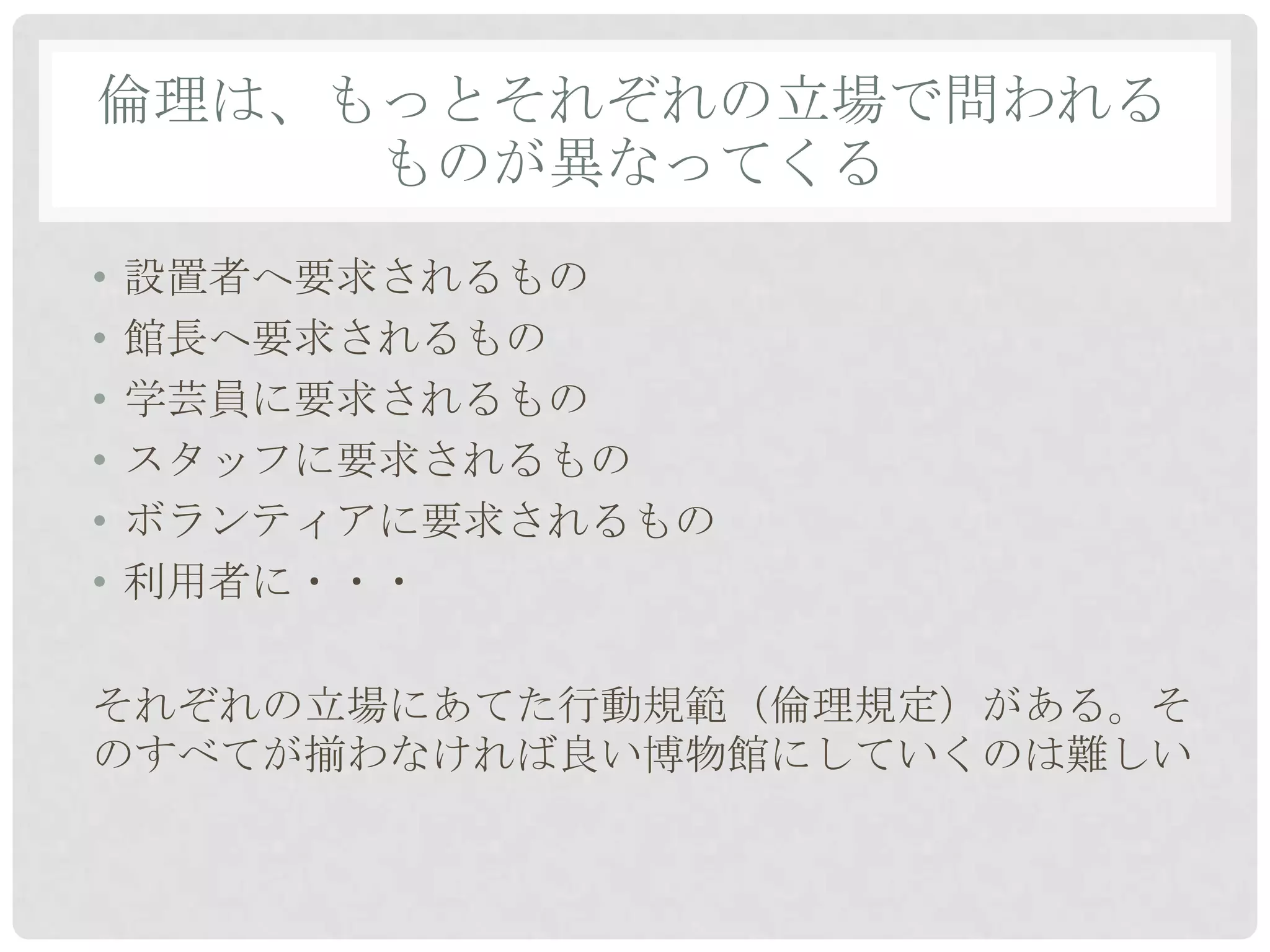 倫理は、もっとそれぞれの立場で問われる
     ものが異なってくる
•   設置者へ要求されるもの
•   館長へ要求されるもの
•   学芸員に要求されるもの
•   スタッフに要求されるもの
•   ボランティアに要求されるもの
•   利用者に・・・

それぞれの立場にあてた行動規範（倫理規定）がある。そ
のすべてが揃わなければ良い博物館にしていくのは難しい
 