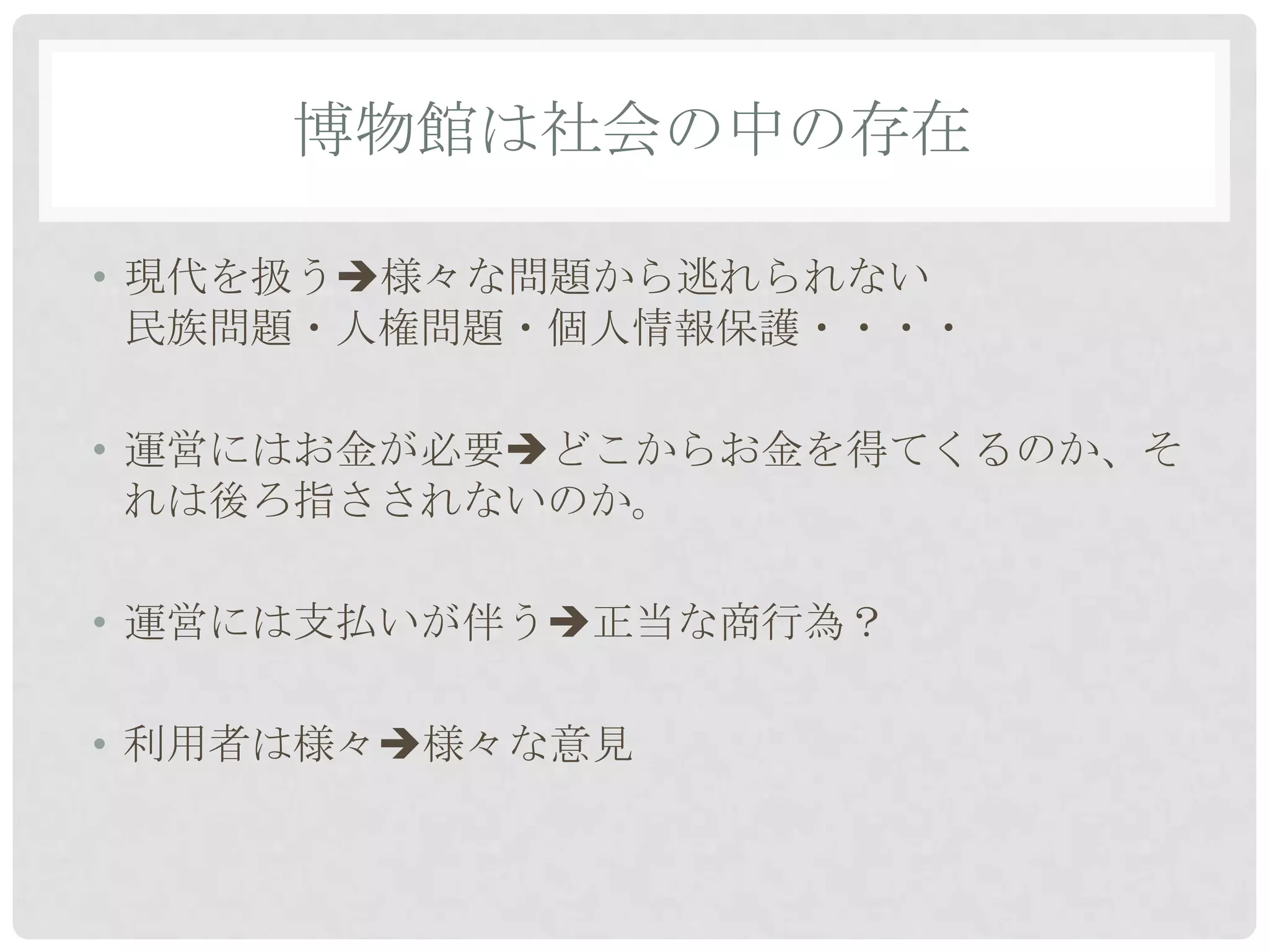 博物館は社会の中の存在

• 現代を扱う様々な問題から逃れられない
  民族問題・人権問題・個人情報保護・・・・

• 運営にはお金が必要どこからお金を得てくるのか、そ
  れは後ろ指さされないのか。

• 運営には支払いが伴う正当な商行為？

• 利用者は様々様々な意見
 