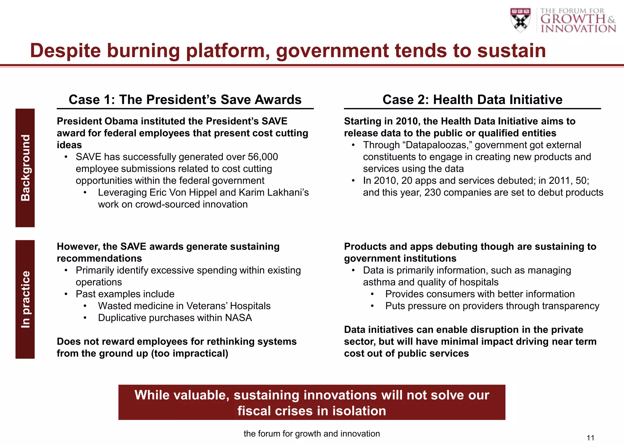 Despite burning platform, government tends to sustain

                Case 1: The President’s Save Awards                                            Case 2: Health Data Initiative
              President Obama instituted the President’s SAVE                     Starting in 2010, the Health Data Initiative aims to
              award for federal employees that present cost cutting               release data to the public or qualified entities
Background




              ideas                                                                 • Through “Datapaloozas,” government got external
                • SAVE has successfully generated over 56,000                         constituents to engage in creating new products and
                  employee submissions related to cost cutting                        services using the data
                  opportunities within the federal government                       • In 2010, 20 apps and services debuted; in 2011, 50;
                    • Leveraging Eric Von Hippel and Karim Lakhani‟s                  and this year, 230 companies are set to debut products
                      work on crowd-sourced innovation



              However, the SAVE awards generate sustaining                        Products and apps debuting though are sustaining to
              recommendations                                                     government institutions
                • Primarily identify excessive spending within existing            • Data is primarily information, such as managing
In practice




                  operations                                                         asthma and quality of hospitals
                • Past examples include                                                • Provides consumers with better information
                   • Wasted medicine in Veterans‟ Hospitals                            • Puts pressure on providers through transparency
                   • Duplicative purchases within NASA
                                                                                  Data initiatives can enable disruption in the private
              Does not reward employees for rethinking systems                    sector, but will have minimal impact driving near term
              from the ground up (too impractical)                                cost out of public services



                                While valuable, sustaining innovations will not solve our
                                                 fiscal crises in isolation
                                                         the forum for growth and innovation                                            11
 